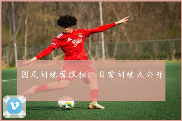 国足训练营探秘:日常训练大公开