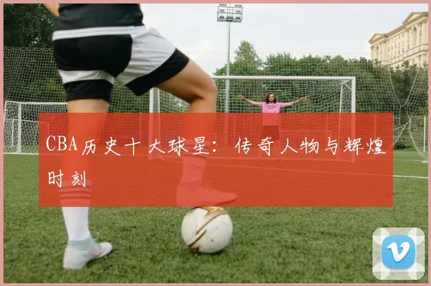 CBA历史十大球星:传奇人物与辉煌时刻