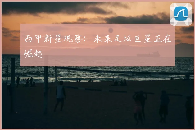 西甲新星观察:未来足坛巨星正在崛起
