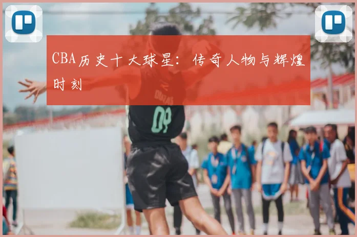 CBA历史十大球星:传奇人物与辉煌时刻